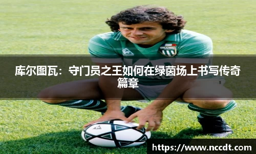 库尔图瓦：守门员之王如何在绿茵场上书写传奇篇章